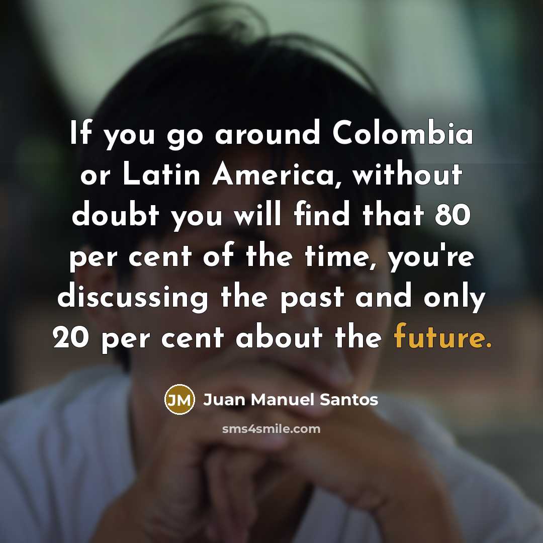 “If you go around Colombia or Latin America, without doubt you will find that 80 per cent of the time, you're discussing the past and only 20 per cent about the future.” quote by Juan Manuel Santos