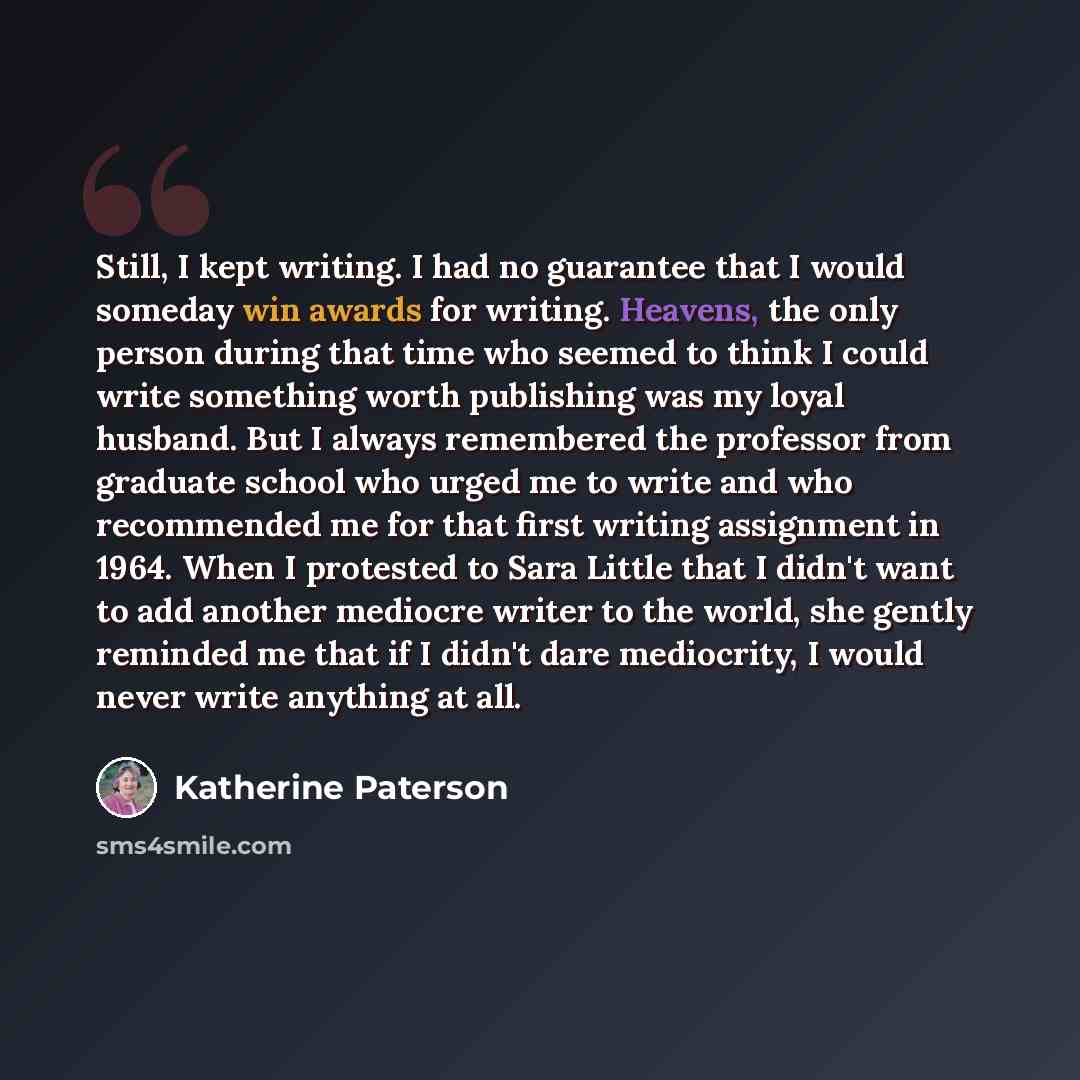 “Still, I kept writing. I had no guarantee that I would someday win awards for writing. Heavens, the only person during that time who seemed to think I could write something worth publishing was my loyal husband. But I always remembered the professor from graduate school who urged me to write and…” quote by Katherine Paterson