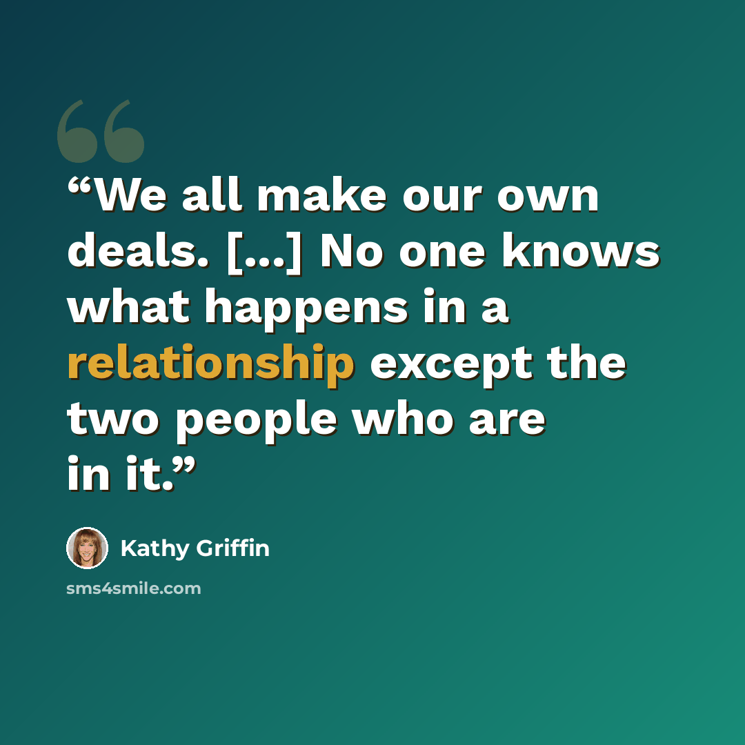 “We all make our own deals. [...] No one knows what happens in a relationship except the two people who are in it.” quote by Kathy Griffin