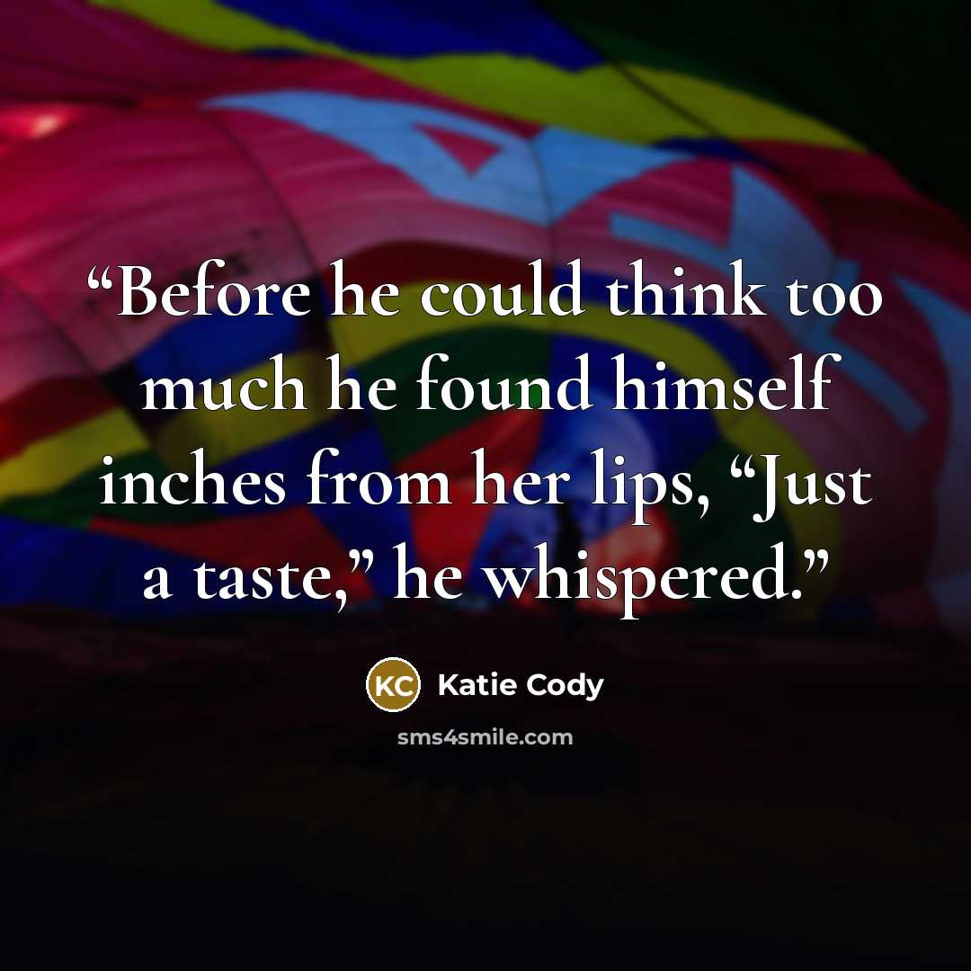 “Before he could think too much he found himself inches from her lips, “Just a taste,” he whispered.” quote by Katie Cody