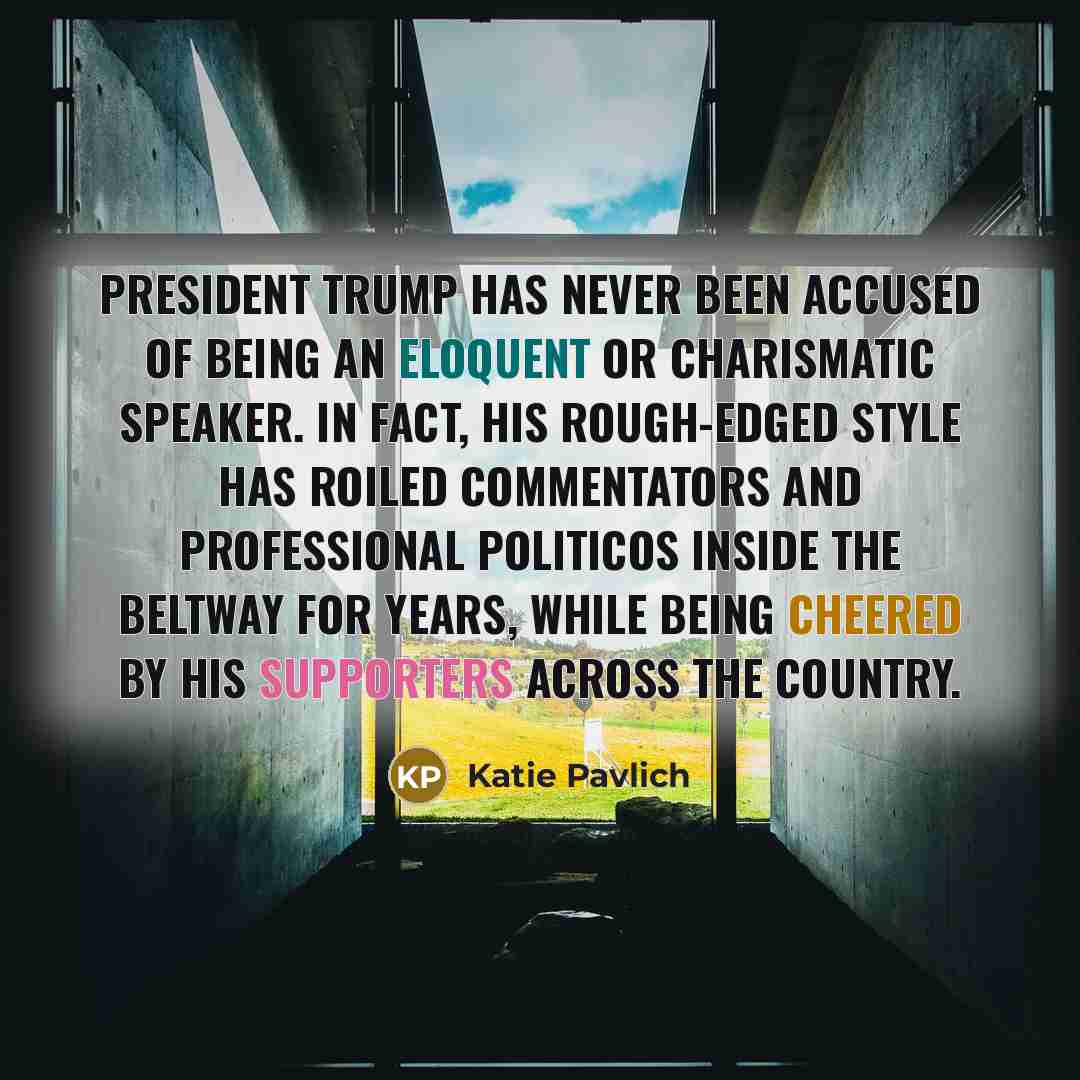 “President Trump has never been accused of being an eloquent or charismatic speaker. In fact, his rough-edged style has roiled commentators and professional politicos inside the Beltway for years, while being cheered by his supporters across the country.” quote by Katie Pavlich