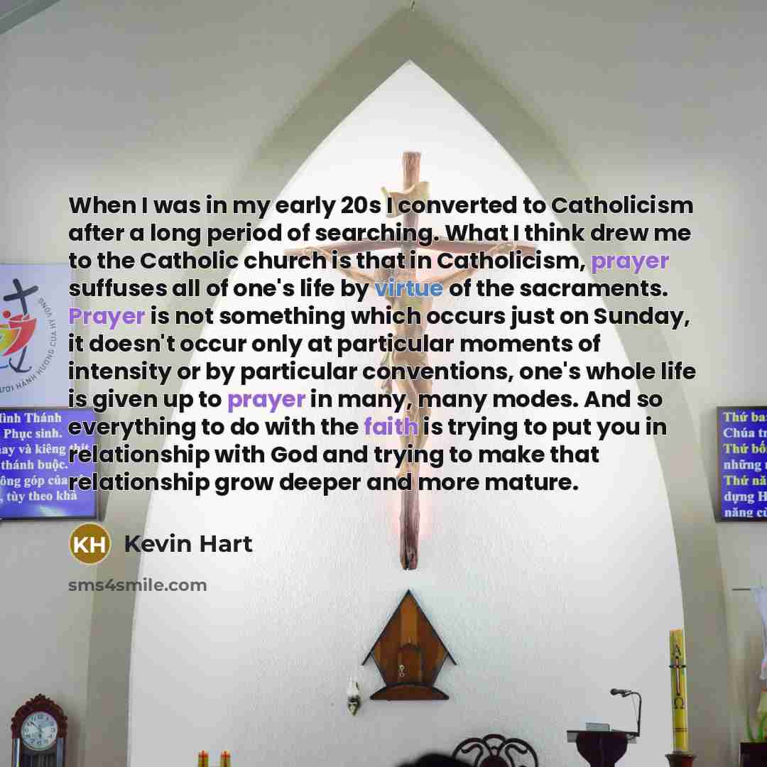 “When I was in my early 20s I converted to Catholicism after a long period of searching. What I think drew me to the Catholic church is that in Catholicism, prayer suffuses all of one's life by virtue of the sacraments. Prayer is not something which occurs just on Sunday, it doesn't occur only at…” quote by Kevin Hart