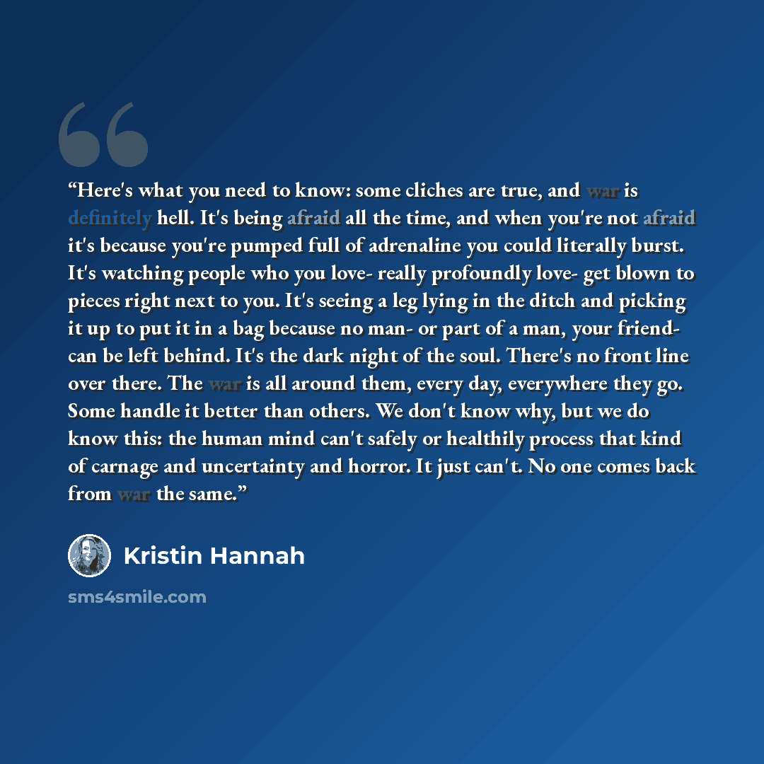 “Here's what you need to know: some cliches are true, and war is definitely hell. It's being afraid all the time, and when you're not afraid it's because you're pumped full of adrenaline you could literally burst. It's watching people who you love- really profoundly love- get blown to pieces right…” quote by Kristin Hannah