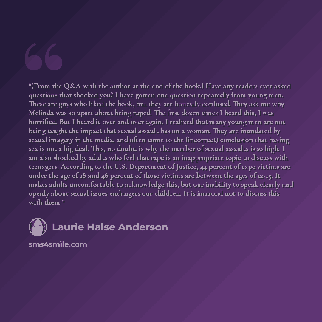 “(From the Q&A with the author at the end of the book.) Have any readers ever asked questions that shocked you? I have gotten one question repeatedly from young men. These are guys who liked the book, but they are honestly confused. They ask me why Melinda was so upset about being raped. The first…” quote by Laurie Halse Anderson