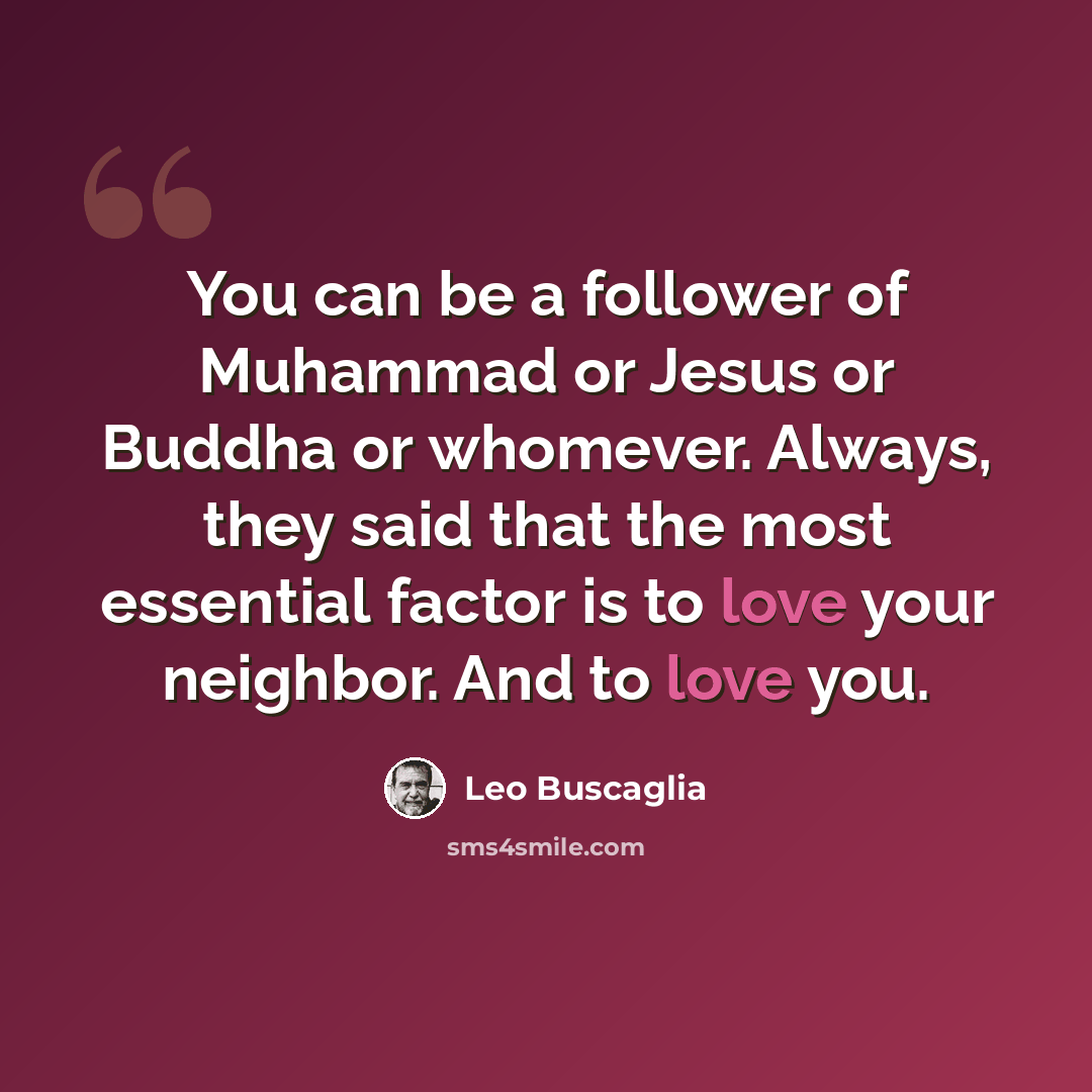 “You can be a follower of Muhammad or Jesus or Buddha or whomever. Always, they said that the most essential factor is to love your neighbor. And to love you.” quote by Leo Buscaglia