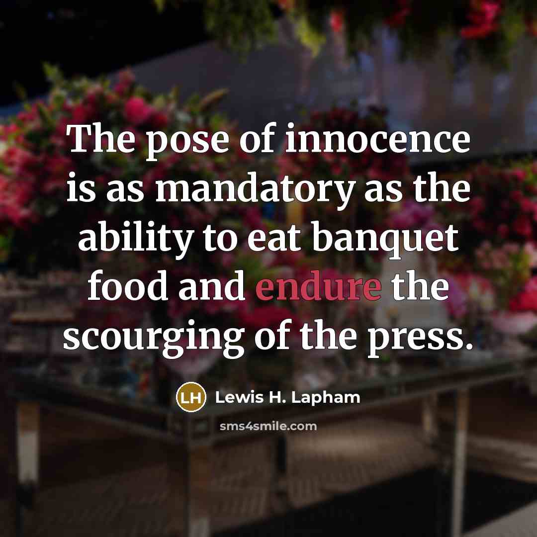 “The pose of innocence is as mandatory as the ability to eat banquet food and endure the scourging of the press.” quote by Lewis H. Lapham