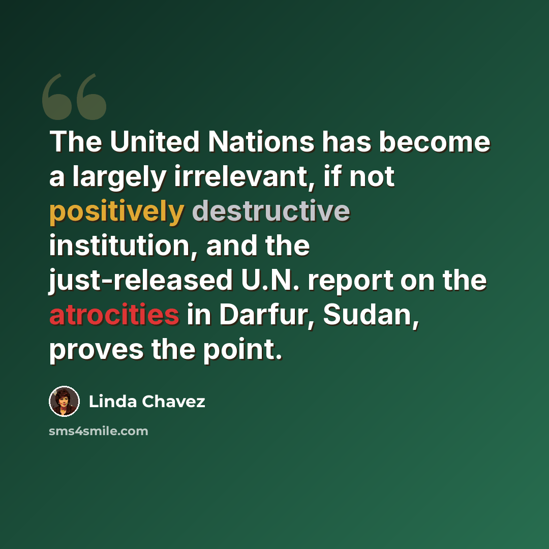 “The United Nations has become a largely irrelevant, if not positively destructive institution, and the just-released U.N. report on the atrocities in Darfur, Sudan, proves the point.” quote by Linda Chavez