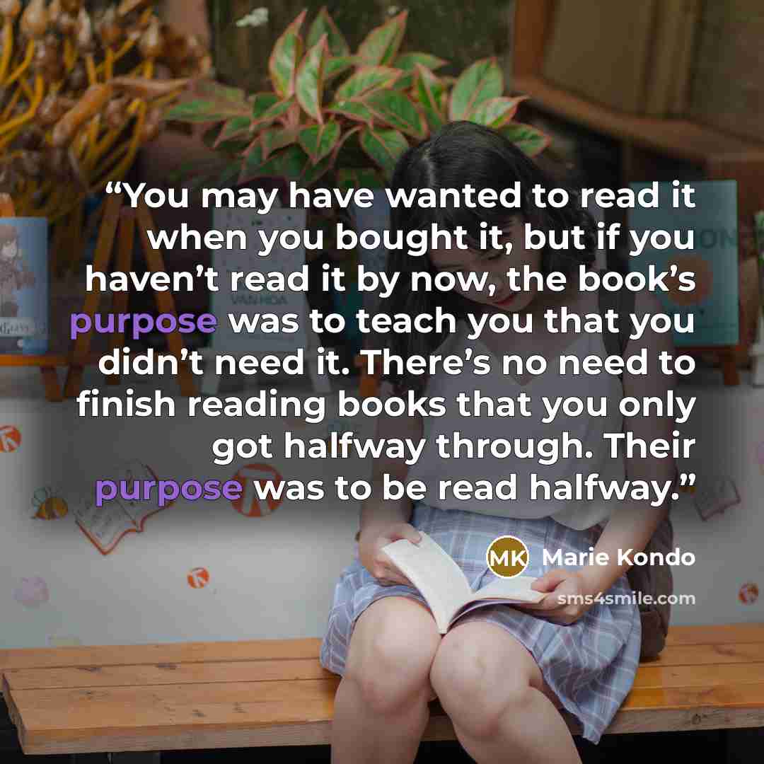 “You may have wanted to read it when you bought it, but if you haven’t read it by now, the book’s purpose was to teach you that you didn’t need it. There’s no need to finish reading books that you only got halfway through. Their purpose was to be read halfway.” quote by Marie Kondō