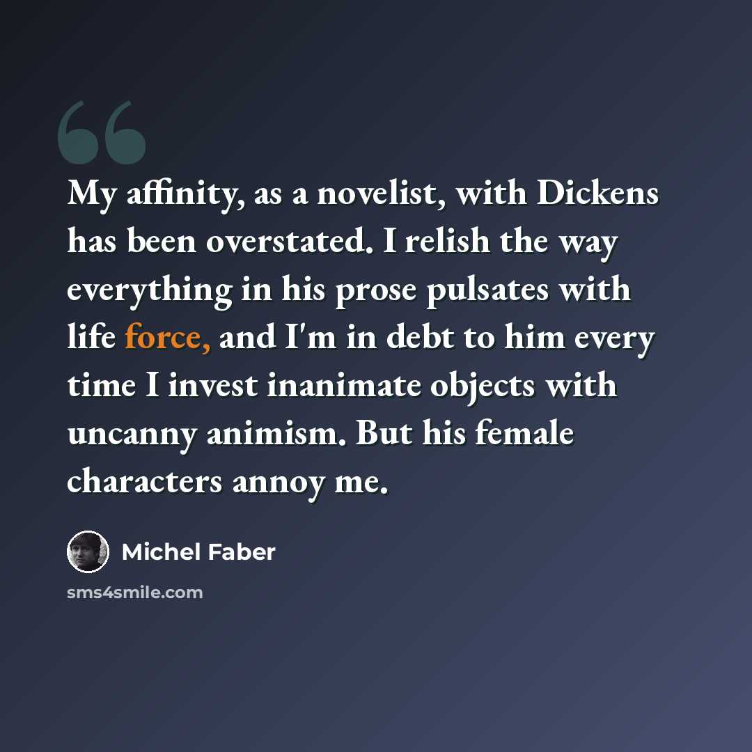 “My affinity, as a novelist, with Dickens has been overstated. I relish the way everything in his prose pulsates with life force, and I'm in debt to him every time I invest inanimate objects with uncanny animism. But his female characters annoy me.” quote by Michel Faber