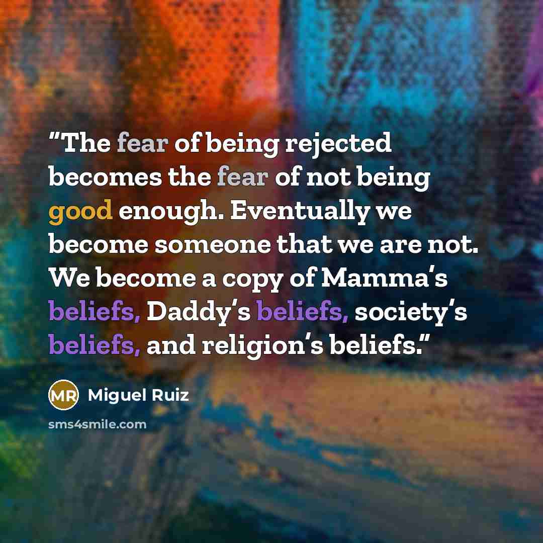 “The fear of being rejected becomes the fear of not being good enough. Eventually we become someone that we are not. We become a copy of Mamma’s beliefs, Daddy’s beliefs, society’s beliefs, and religion’s beliefs.” quote by Miguel Ruiz
