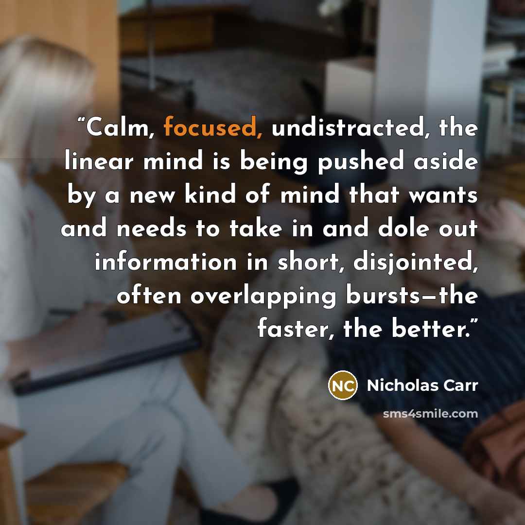 “Calm, focused, undistracted, the linear mind is being pushed aside by a new kind of mind that wants and needs to take in and dole out information in short, disjointed, often overlapping bursts—the faster, the better.” quote by Nicholas Carr