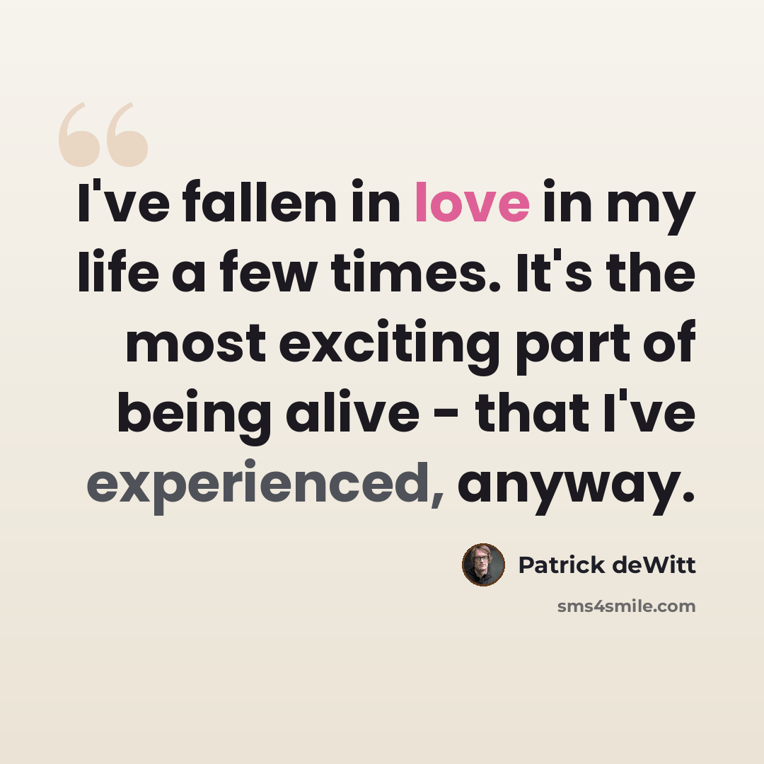 “I've fallen in love in my life a few times. It's the most exciting part of being alive - that I've experienced, anyway.” quote by Patrick deWitt