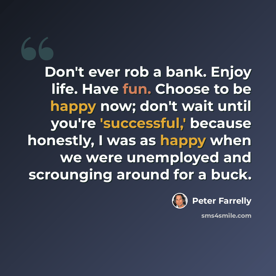 “Don't ever rob a bank. Enjoy life. Have fun. Choose to be happy now; don't wait until you're 'successful,' because honestly, I was as happy when we were unemployed and scrounging around for a buck.” quote by Peter Farrelly