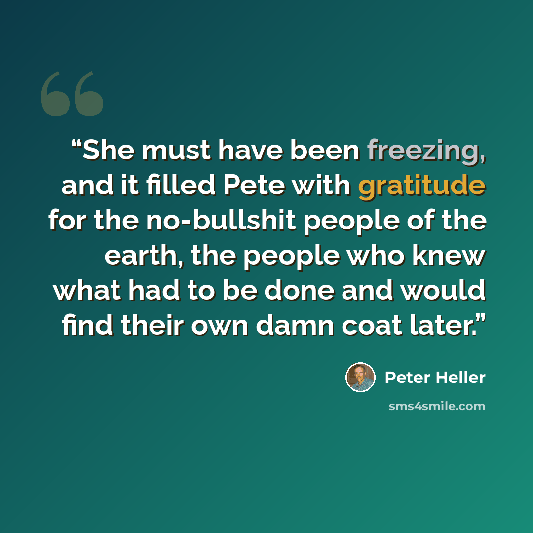 “She must have been freezing, and it filled Pete with gratitude for the no-bullshit people of the earth, the people who knew what had to be done and would find their own damn coat later.” quote by Peter Heller