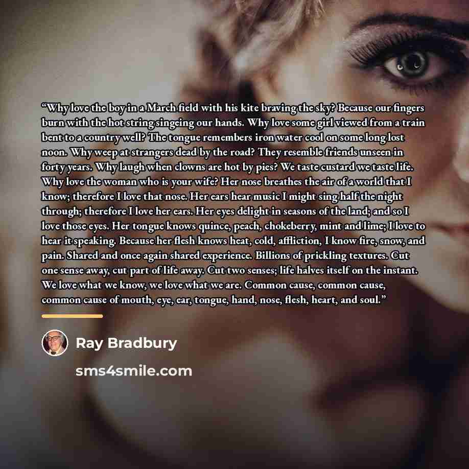 “Why love the boy in a March field with his kite braving the sky? Because our fingers burn with the hot string singeing our hands. Why love some girl viewed from a train bent to a country well? The tongue remembers iron water cool on some long lost noon. Why weep at strangers dead by the road? They…” quote by Ray Bradbury