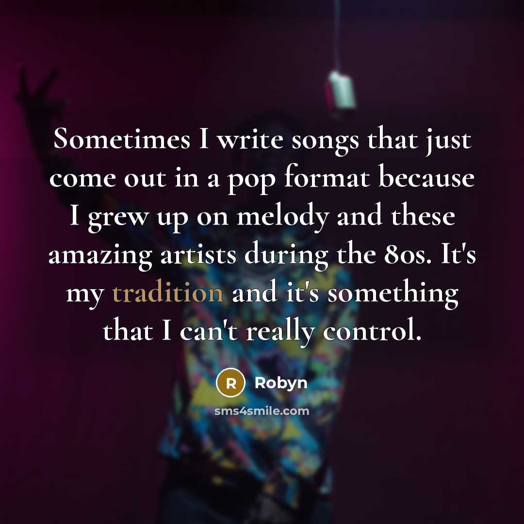 “Sometimes I write songs that just come out in a pop format because I grew up on melody and these amazing artists during the 80s. It's my tradition and it's something that I can't really control.” quote by Robyn