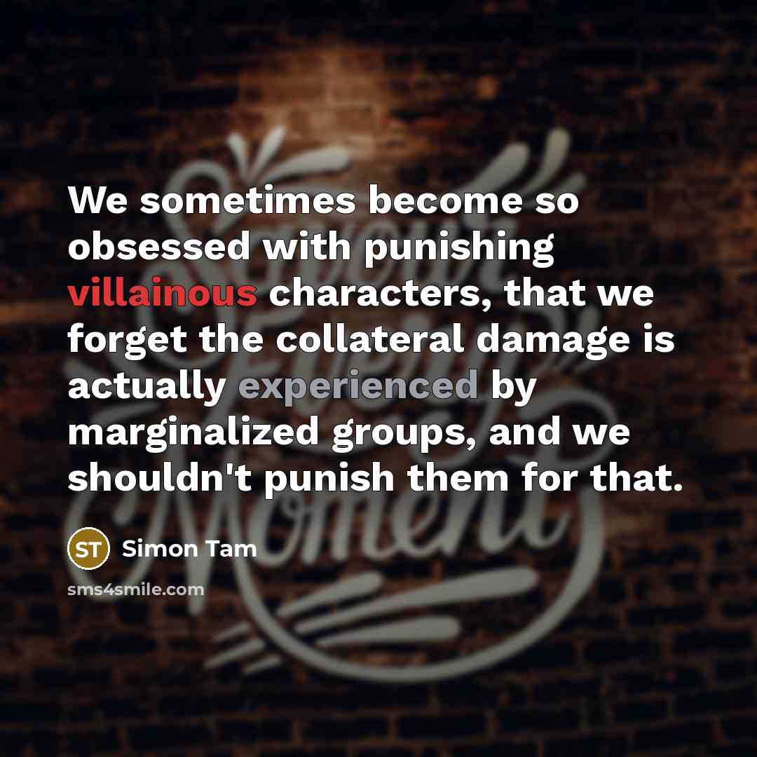 “We sometimes become so obsessed with punishing villainous characters, that we forget the collateral damage is actually experienced by marginalized groups, and we shouldn't punish them for that.” quote by Simon Tam