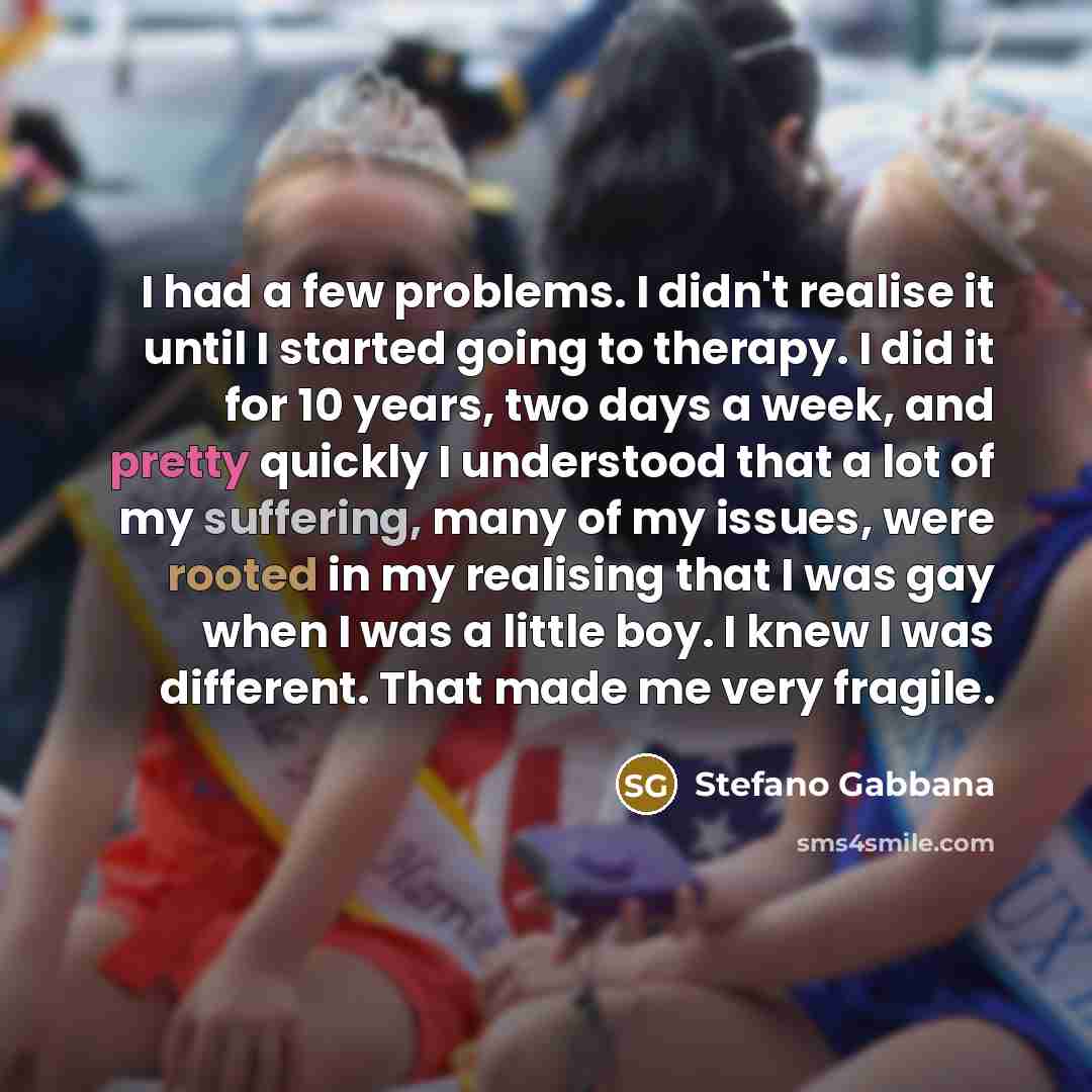 “I had a few problems. I didn't realise it until I started going to therapy. I did it for 10 years, two days a week, and pretty quickly I understood that a lot of my suffering, many of my issues, were rooted in my realising that I was gay when I was a little boy. I knew I was different. That made…” quote by Stefano Gabbana