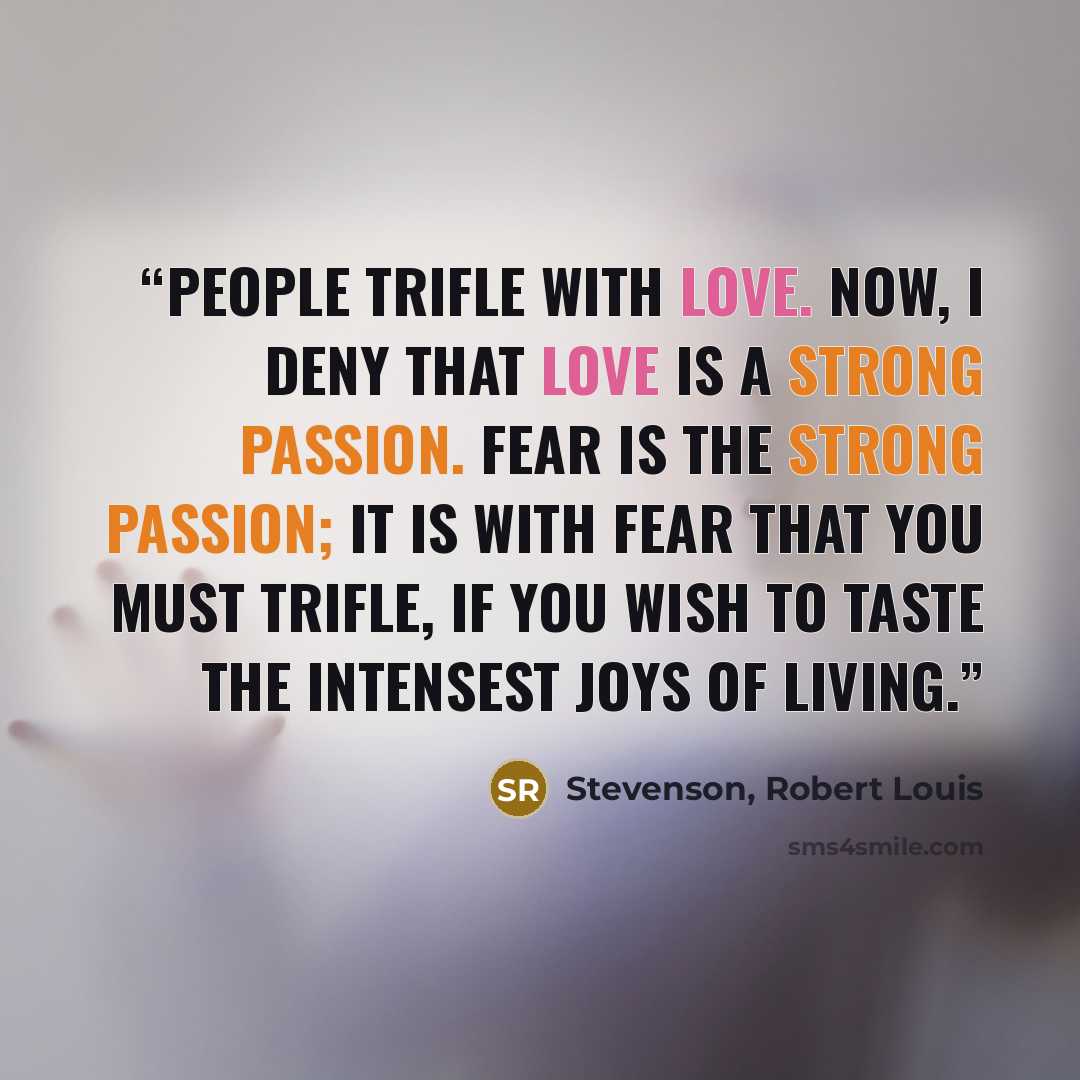 “People trifle with love. Now, I deny that love is a strong passion. Fear is the strong passion; it is with fear that you must trifle, if you wish to taste the intensest joys of living.” quote by Stevenson, Robert Louis