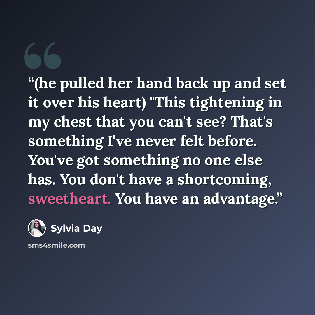 “(he pulled her hand back up and set it over his heart) "This tightening in my chest that you can't see? That's something I've never felt before. You've got something no one else has. You don't have a shortcoming, sweetheart. You have an advantage.” quote by Sylvia Day