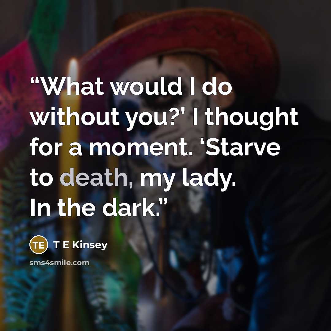 “What would I do without you?’ I thought for a moment. ‘Starve to death, my lady. In the dark.” quote by T E Kinsey