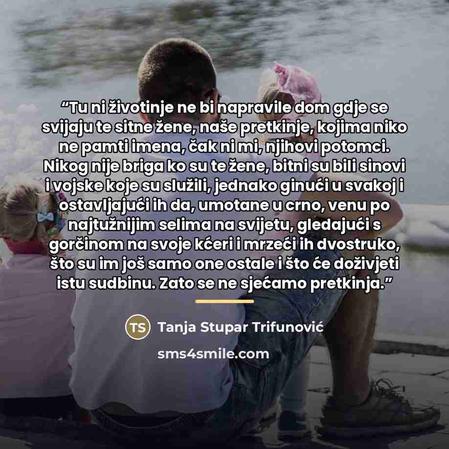 “Tu ni životinje ne bi napravile dom gdje se svijaju te sitne žene, naše pretkinje, kojima niko ne pamti imena, čak ni mi, njihovi potomci. Nikog nije briga ko su te žene, bitni su bili sinovi i vojske koje su služili, jednako ginući u svakoj i ostavljajući ih da, umotane u crno, venu po…” quote by Tanja Stupar Trifunović