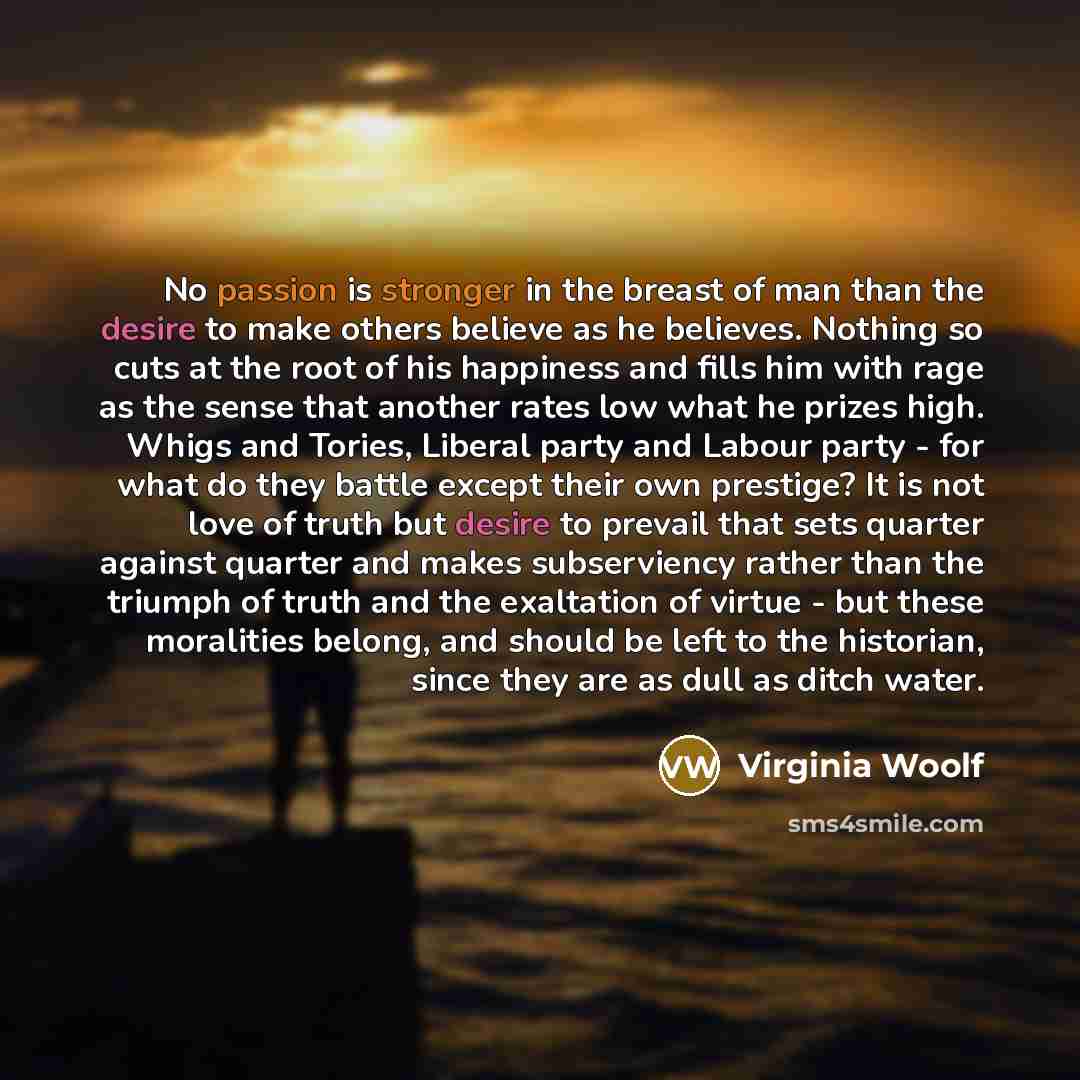 “No passion is stronger in the breast of man than the desire to make others believe as he believes. Nothing so cuts at the root of his happiness and fills him with rage as the sense that another rates low what he prizes high. Whigs and Tories, Liberal party and Labour party - for what do they…” quote by Virginia Woolf