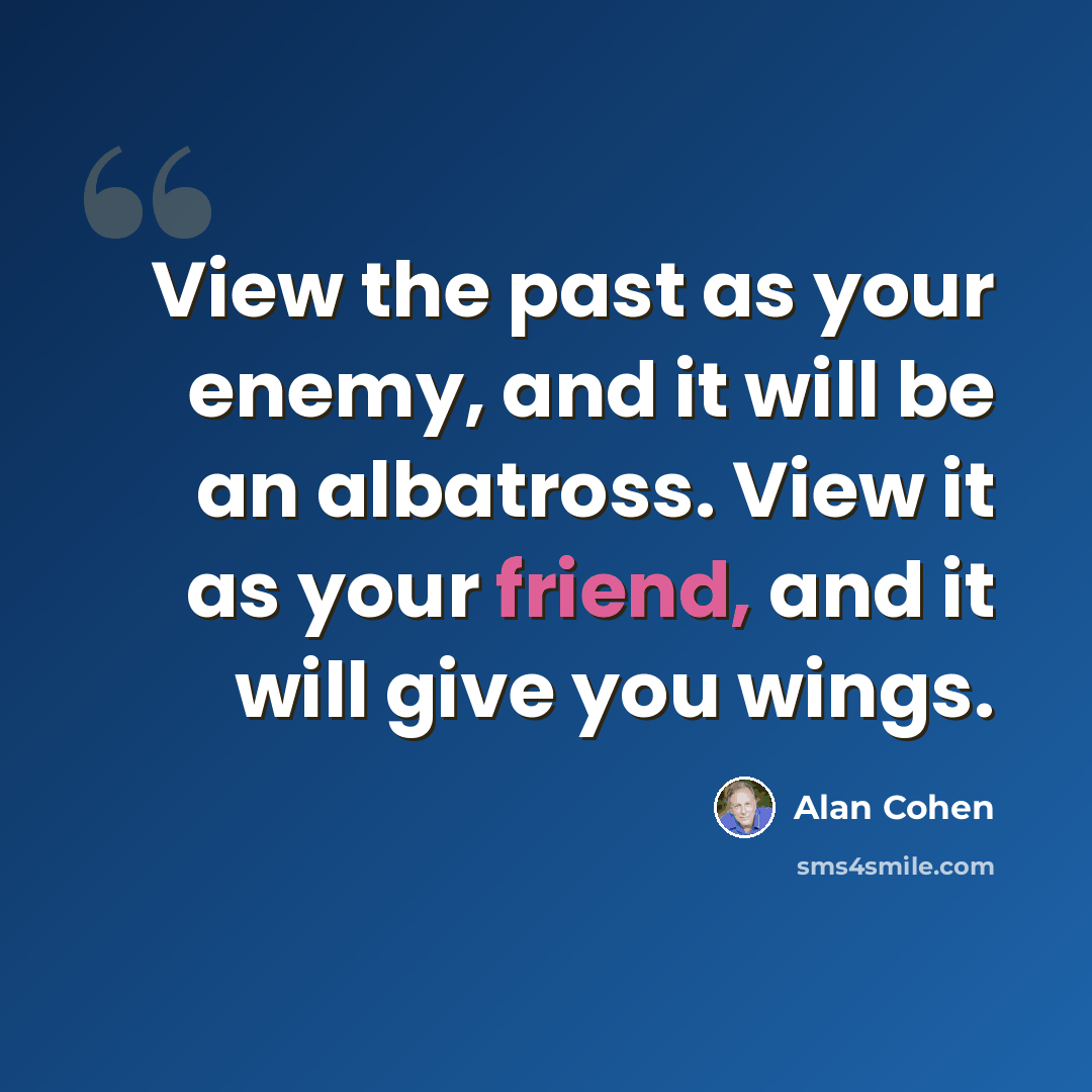 “View the past as your enemy, and it will be an albatross. View it as your friend, and it will give you wings.” quote by Alan Cohen