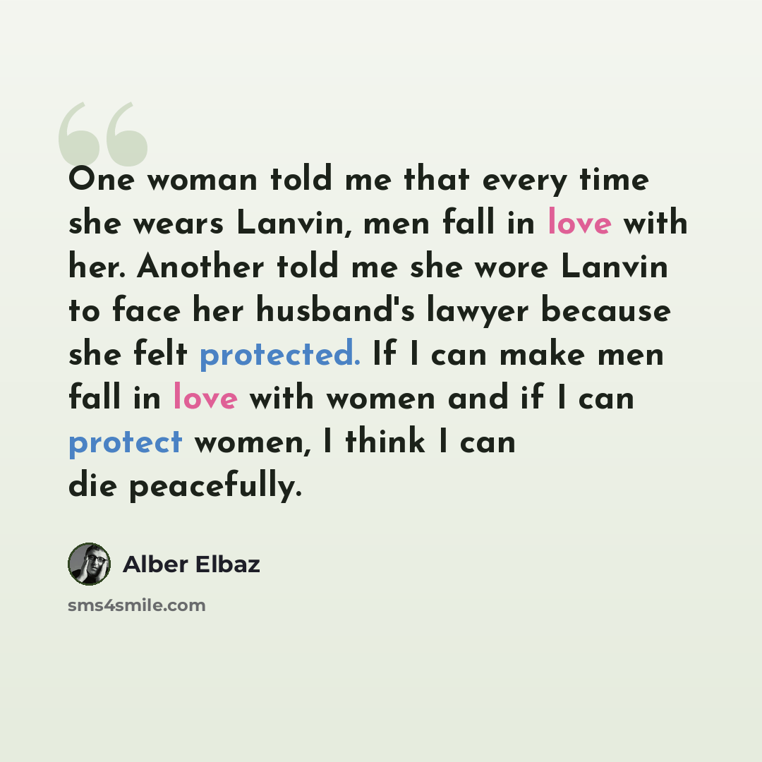“One woman told me that every time she wears Lanvin, men fall in love with her. Another told me she wore Lanvin to face her husband's lawyer because she felt protected. If I can make men fall in love with women and if I can protect women, I think I can die peacefully.” quote by Alber Elbaz