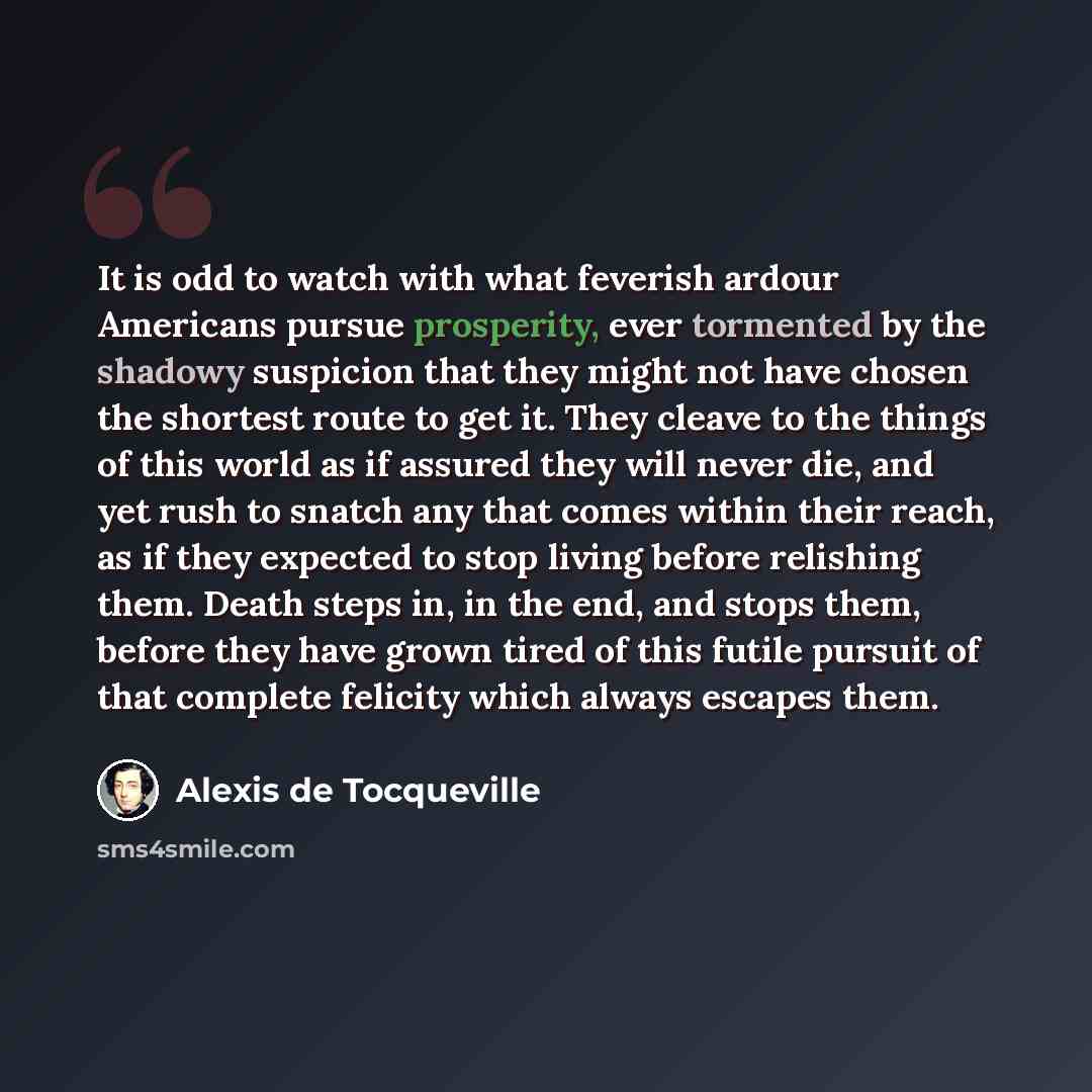 “It is odd to watch with what feverish ardour Americans pursue prosperity, ever tormented by the shadowy suspicion that they might not have chosen the shortest route to get it. They cleave to the things of this world as if assured they will never die, and yet rush to snatch any that comes within…” quote by Alexis de Tocqueville