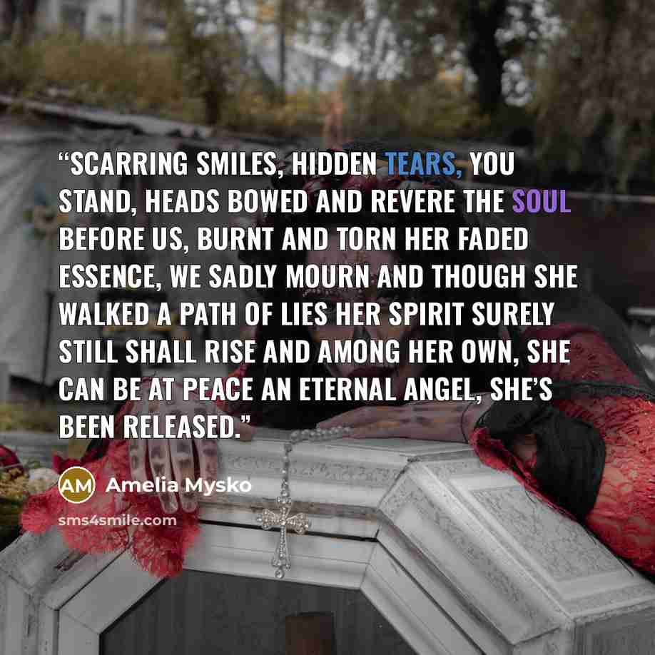 “Scarring smiles, hidden tears, You stand, heads bowed and revere The soul before us, burnt and torn Her faded essence, we sadly mourn And though she walked a path of lies Her spirit surely still shall rise And among her own, she can be at peace An eternal angel, she’s been released.” quote by Amelia Mysko