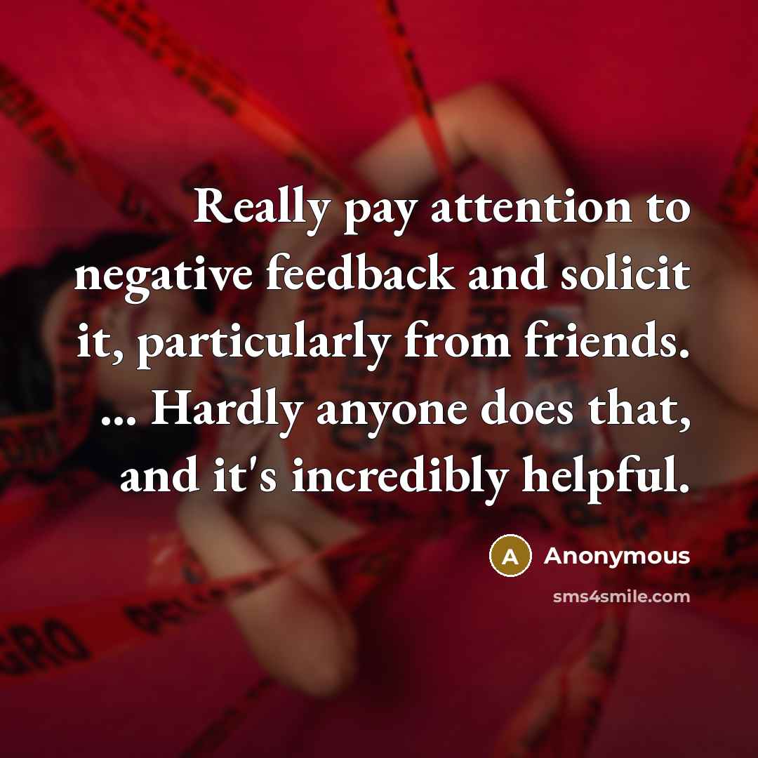 “Really pay attention to negative feedback and solicit it, particularly from friends. … Hardly anyone does that, and it's incredibly helpful.” quote by Anonymous