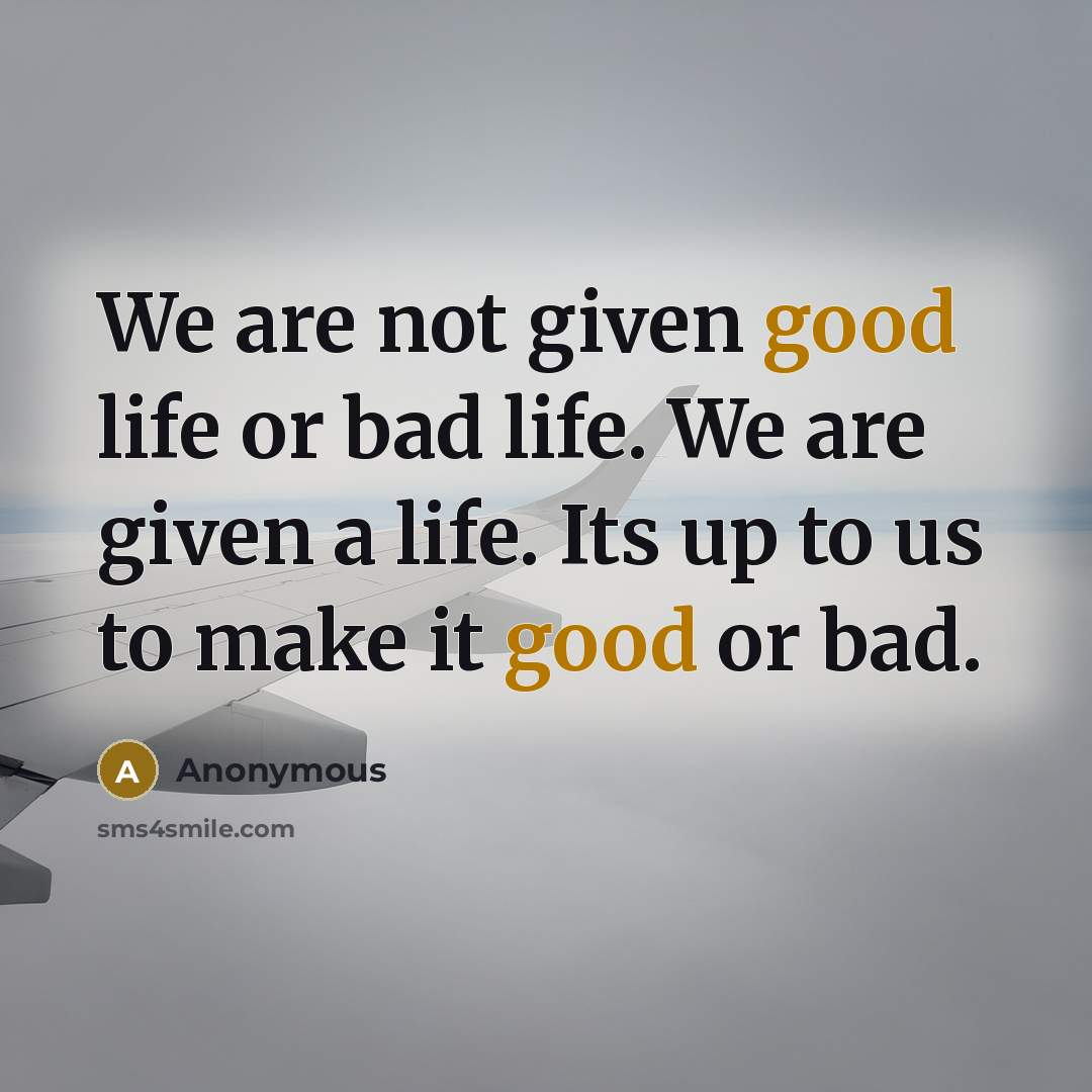 “We are not given good life or bad life. We are given a life. Its up to us to make it good or bad.” quote by Anonymous
