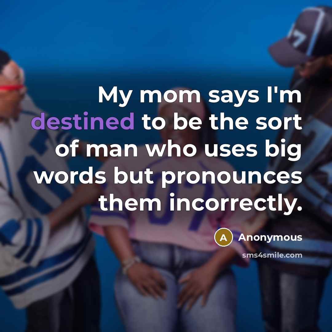 “My mom says I'm destined to be the sort of man who uses big words but pronounces them incorrectly.” quote by Anonymous