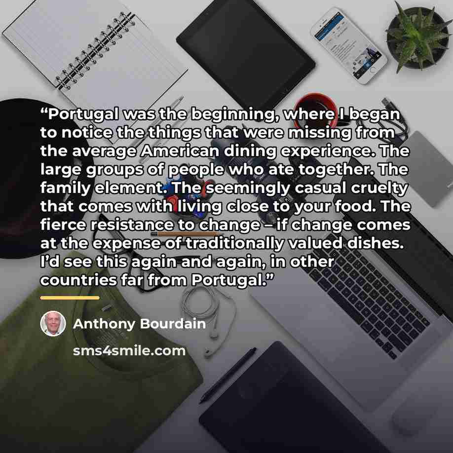 “Portugal was the beginning, where I began to notice the things that were missing from the average American dining experience. The large groups of people who ate together. The family element. The seemingly casual cruelty that comes with living close to your food. The fierce resistance to change –…” quote by Anthony Bourdain