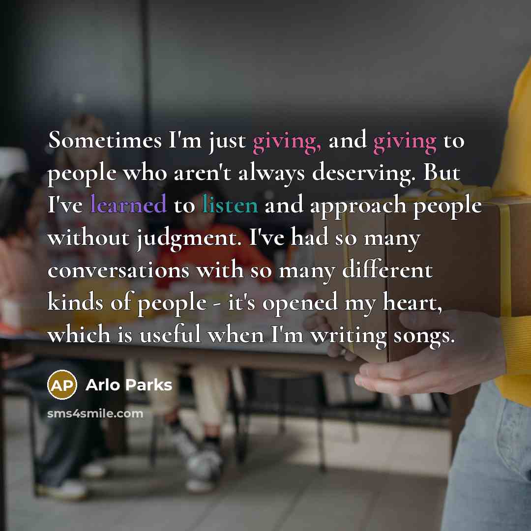 “Sometimes I'm just giving, and giving to people who aren't always deserving. But I've learned to listen and approach people without judgment. I've had so many conversations with so many different kinds of people - it's opened my heart, which is useful when I'm writing songs.” quote by Arlo Parks
