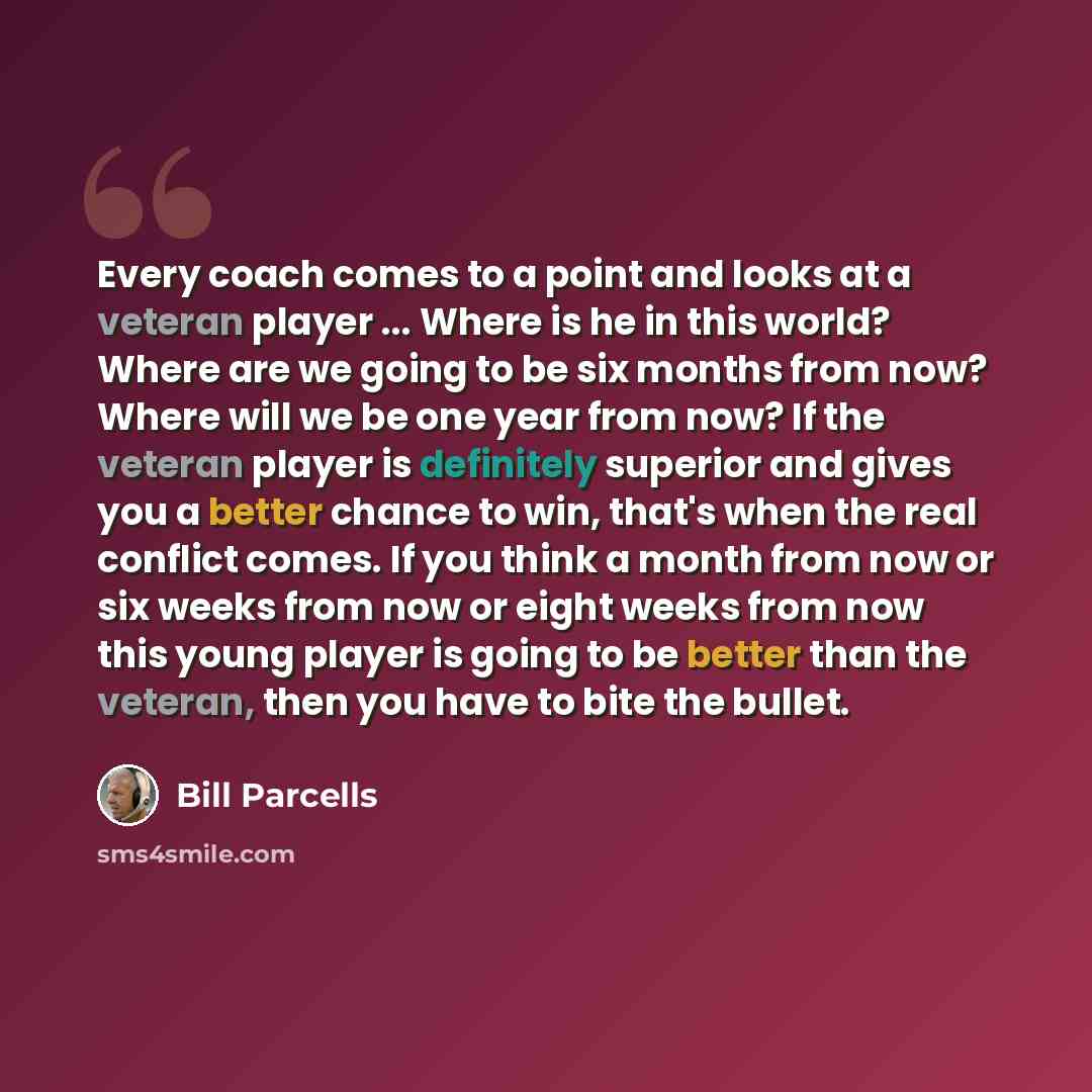 “Every coach comes to a point and looks at a veteran player ... Where is he in this world? Where are we going to be six months from now? Where will we be one year from now? If the veteran player is definitely superior and gives you a better chance to win, that's when the real conflict comes. If you…” quote by Bill Parcells