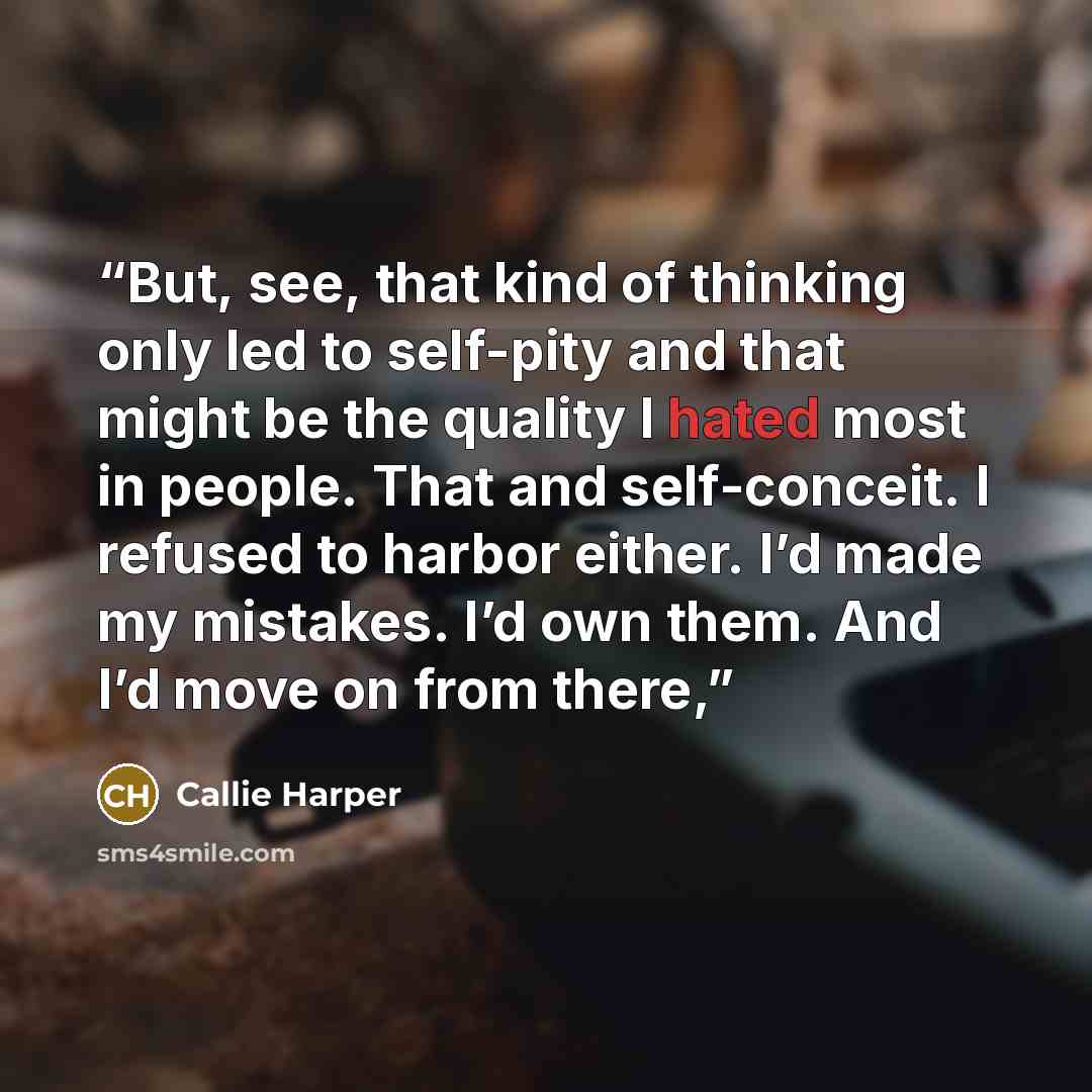 “But, see, that kind of thinking only led to self-pity and that might be the quality I hated most in people. That and self-conceit. I refused to harbor either. I’d made my mistakes. I’d own them. And I’d move on from there,” quote by Callie Harper