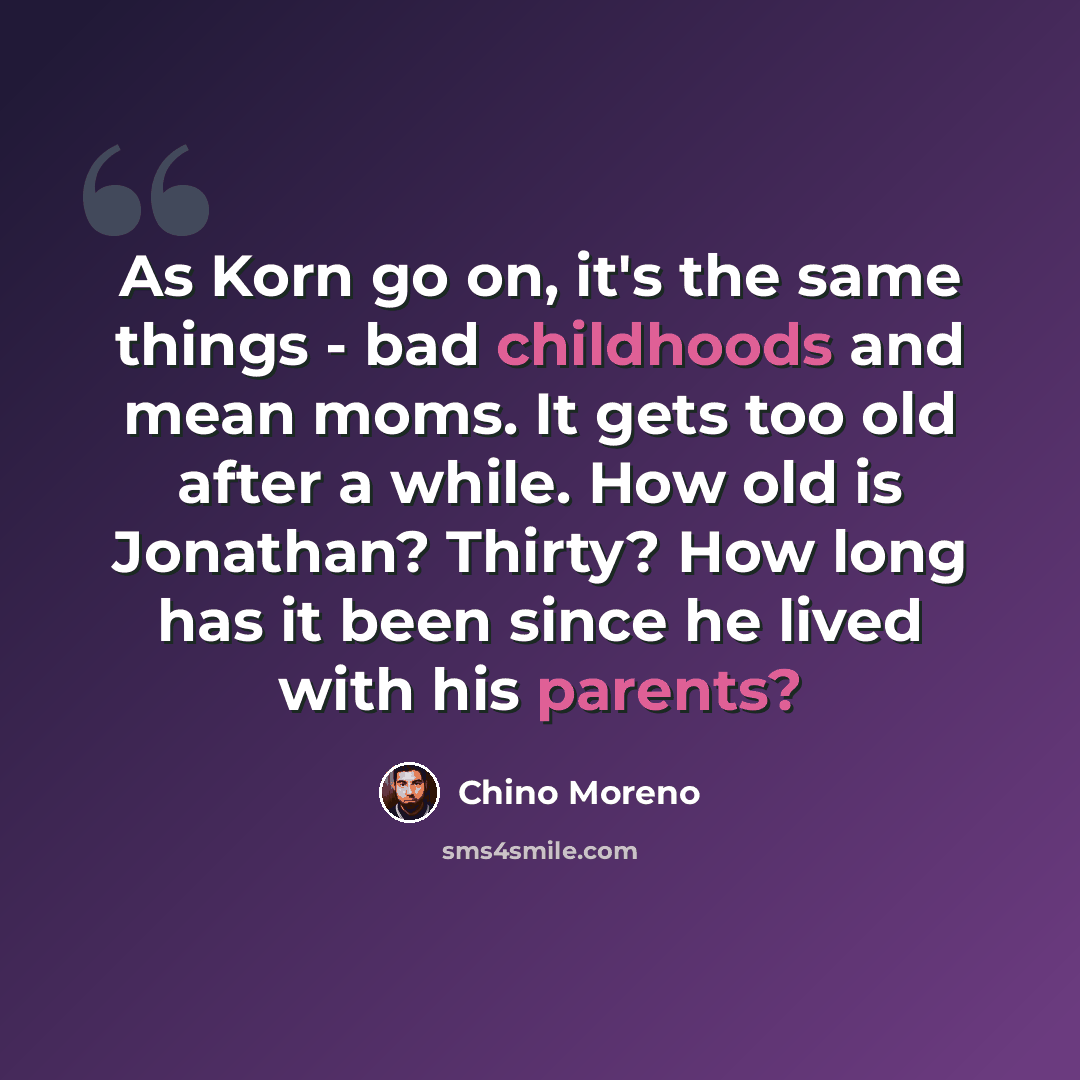 “As Korn go on, it's the same things - bad childhoods and mean moms. It gets too old after a while. How old is Jonathan? Thirty? How long has it been since he lived with his parents?” quote by Chino Moreno