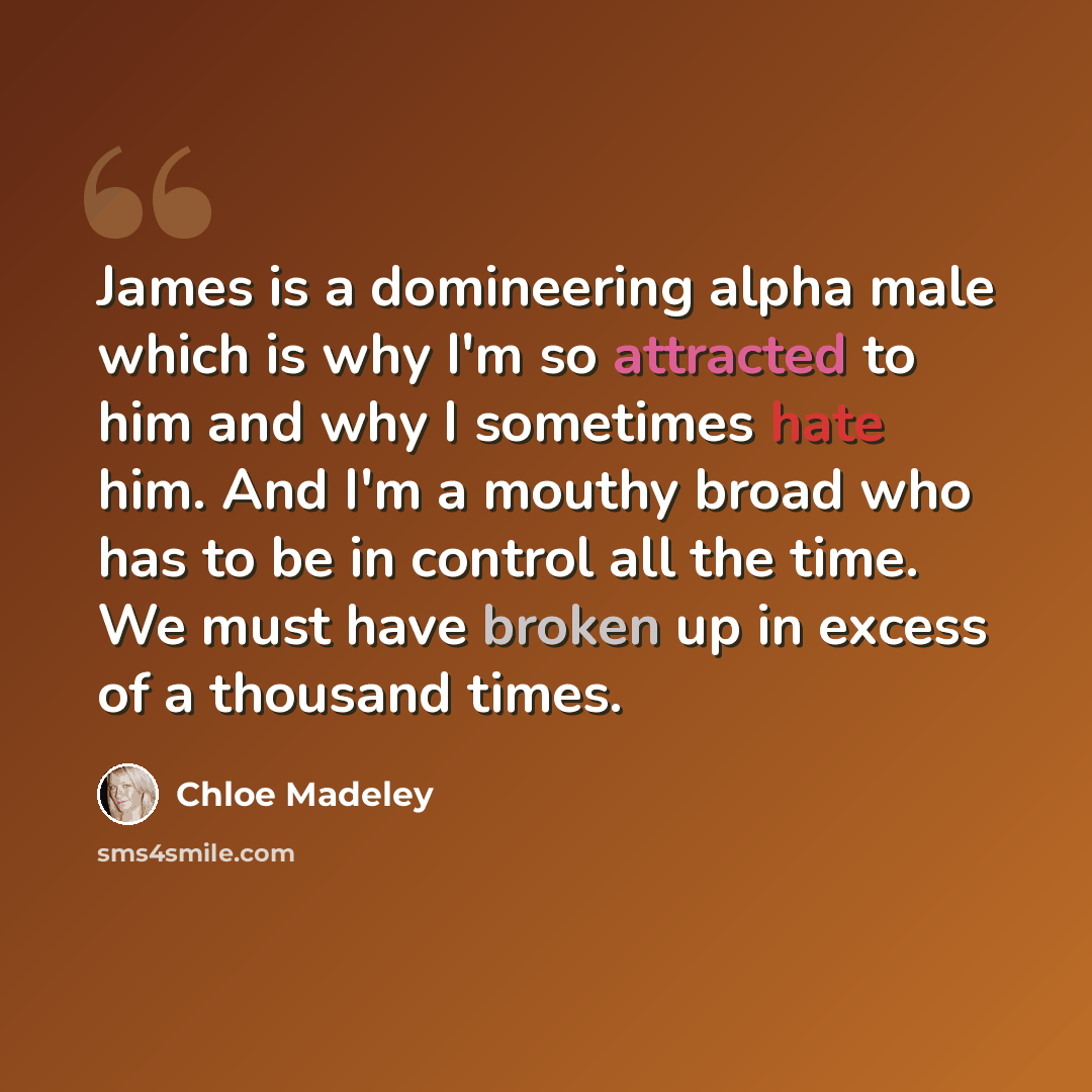 “James is a domineering alpha male which is why I'm so attracted to him and why I sometimes hate him. And I'm a mouthy broad who has to be in control all the time. We must have broken up in excess of a thousand times.” quote by Chloe Madeley