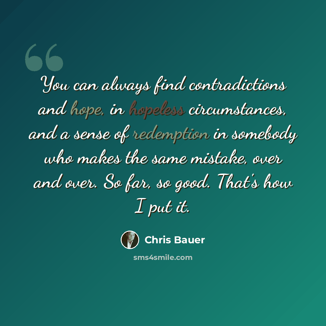 “You can always find contradictions and hope, in hopeless circumstances, and a sense of redemption in somebody who makes the same mistake, over and over. So far, so good. That's how I put it.” quote by Chris Bauer