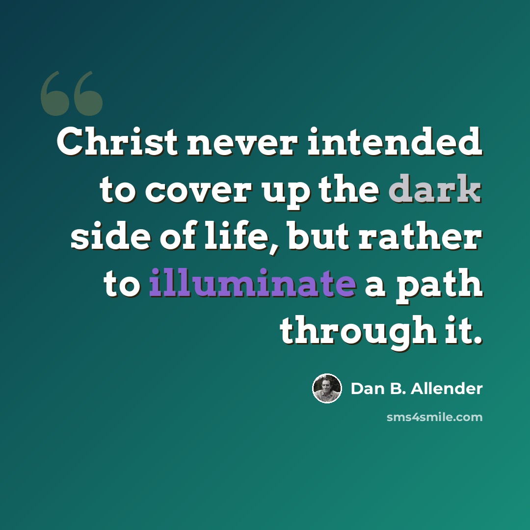 “Christ never intended to cover up the dark side of life, but rather to illuminate a path through it.” quote by Dan B. Allender