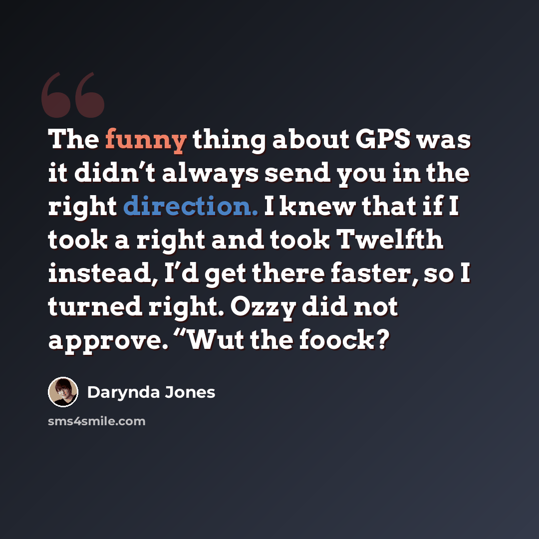“The funny thing about GPS was it didn’t always send you in the right direction. I knew that if I took a right and took Twelfth instead, I’d get there faster, so I turned right. Ozzy did not approve. “Wut the foock?” quote by Darynda Jones