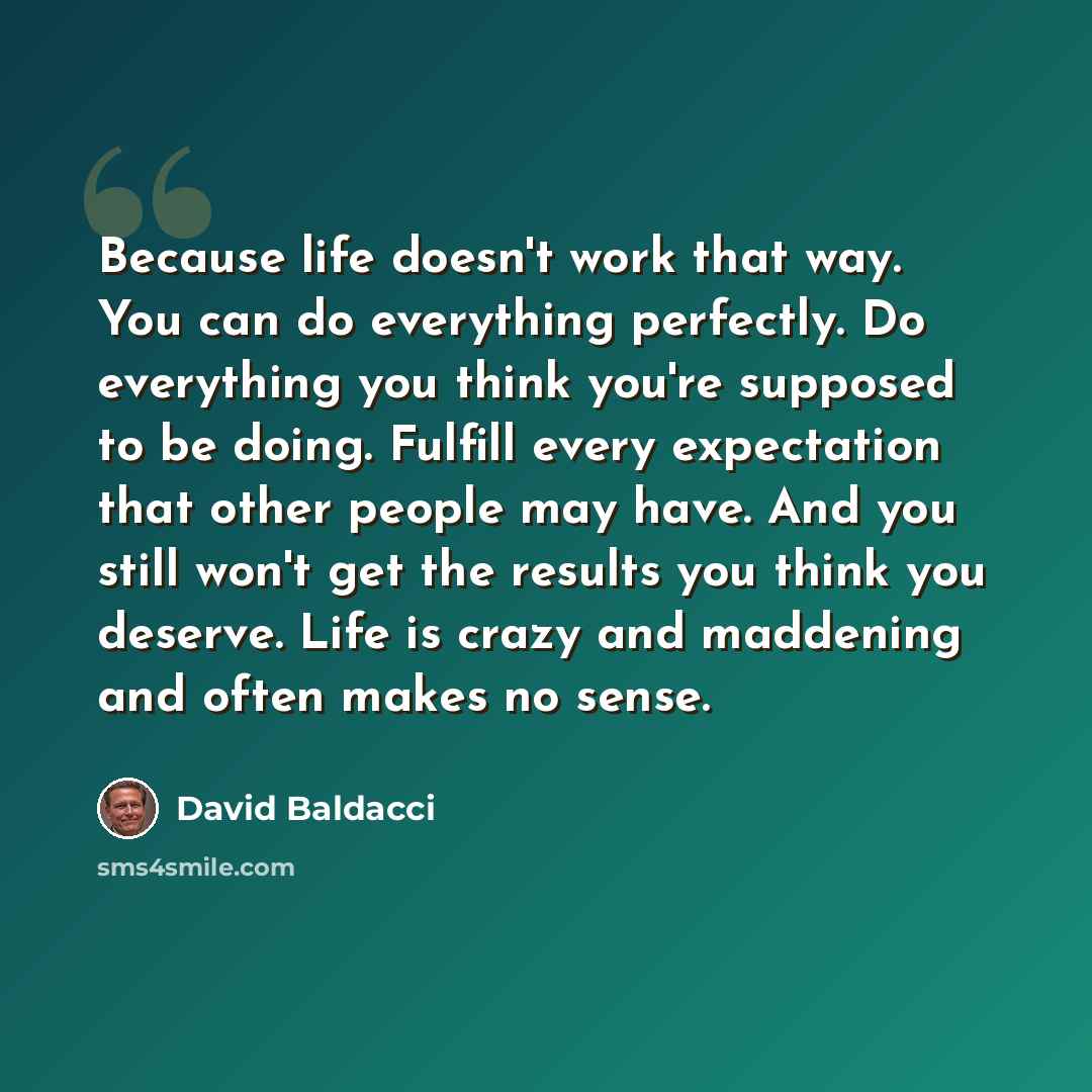 “Because life doesn't work that way. You can do everything perfectly. Do everything you think you're supposed to be doing. Fulfill every expectation that other people may have. And you still won't get the results you think you deserve. Life is crazy and maddening and often makes no sense.” quote by David Baldacci