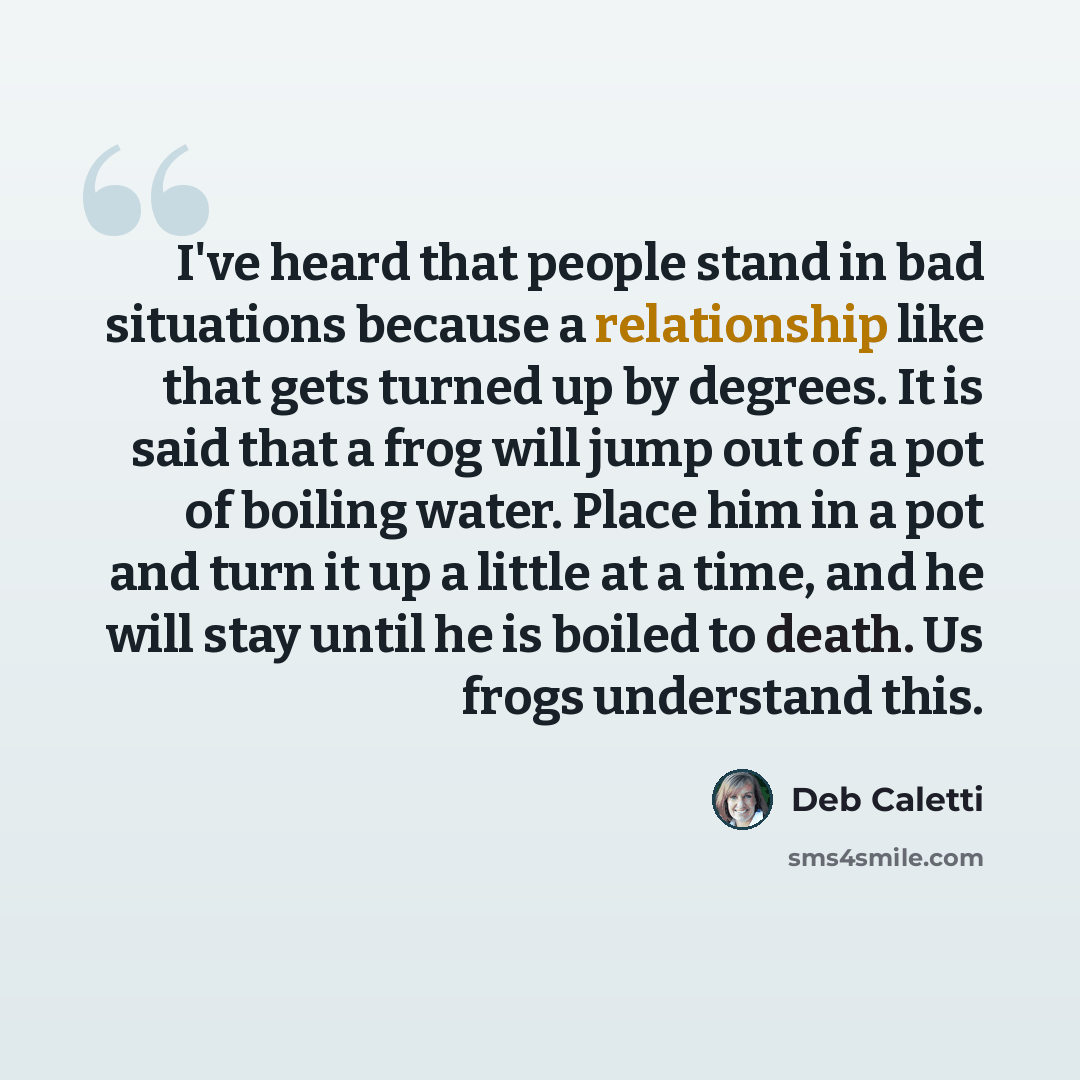 “I've heard that people stand in bad situations because a relationship like that gets turned up by degrees. It is said that a frog will jump out of a pot of boiling water. Place him in a pot and turn it up a little at a time, and he will stay until he is boiled to death. Us frogs understand this.” quote by Deb Caletti