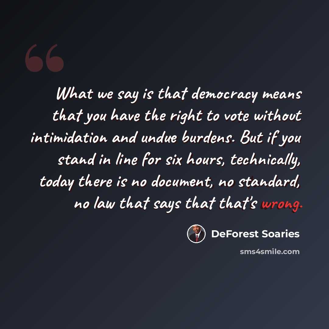“What we say is that democracy means that you have the right to vote without intimidation and undue burdens. But if you stand in line for six hours, technically, today there is no document, no standard, no law that says that that's wrong.” quote by DeForest Soaries