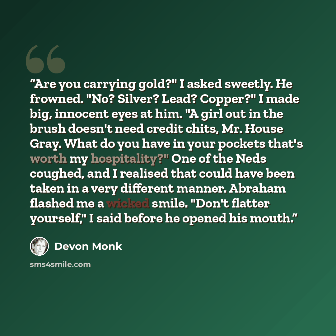 “Are you carrying gold?" I asked sweetly. He frowned. "No? Silver? Lead? Copper?" I made big, innocent eyes at him. "A girl out in the brush doesn't need credit chits, Mr. House Gray. What do you have in your pockets that's worth my hospitality?" One of the Neds coughed, and I realised that could…” quote by Devon Monk