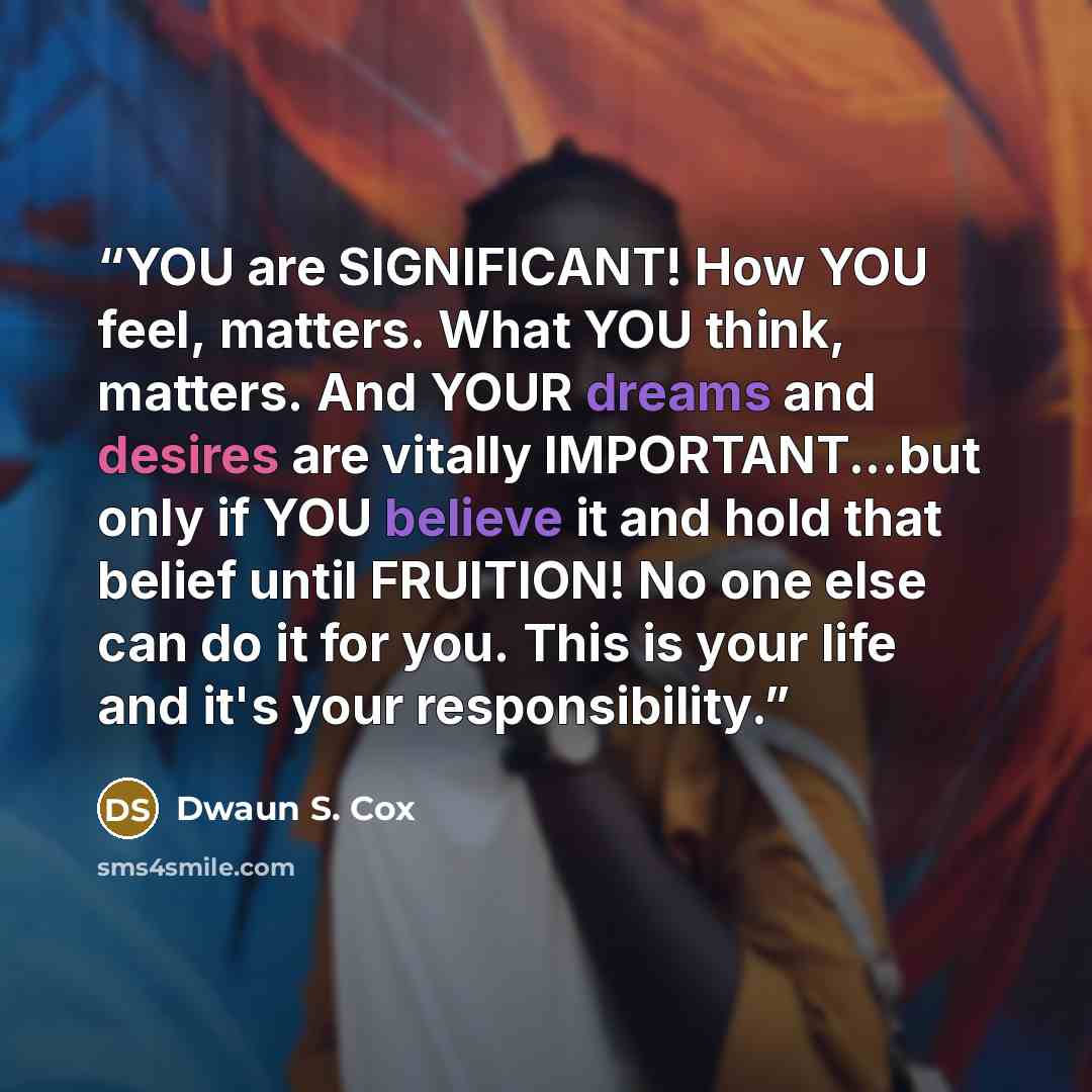 “YOU are SIGNIFICANT! How YOU feel, matters. What YOU think, matters. And YOUR dreams and desires are vitally IMPORTANT...but only if YOU believe it and hold that belief until FRUITION! No one else can do it for you. This is your life and it's your responsibility.” quote by Dwaun S. Cox