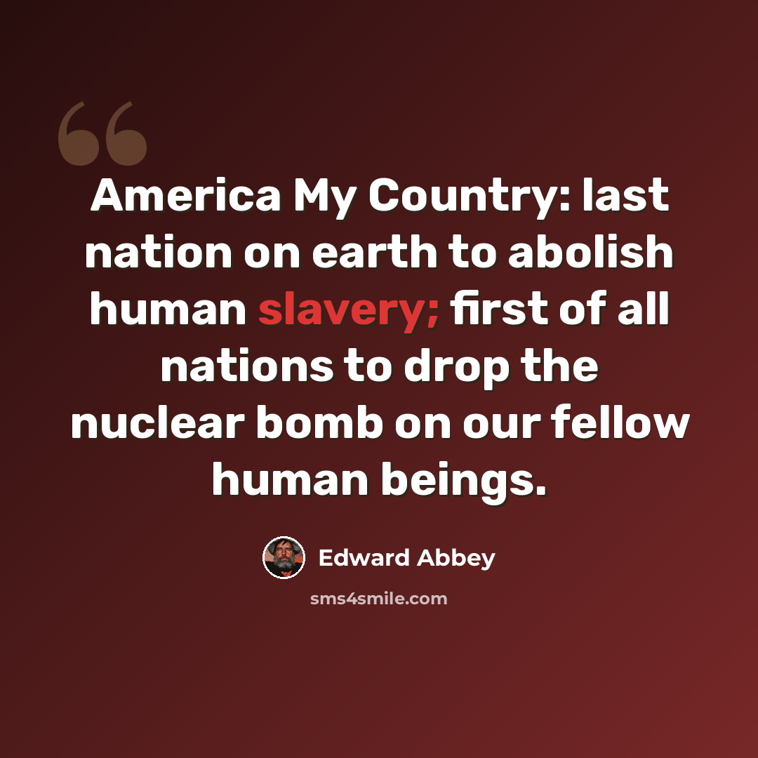 “America My Country: last nation on earth to abolish human slavery; first of all nations to drop the nuclear bomb on our fellow human beings.” quote by Edward Abbey