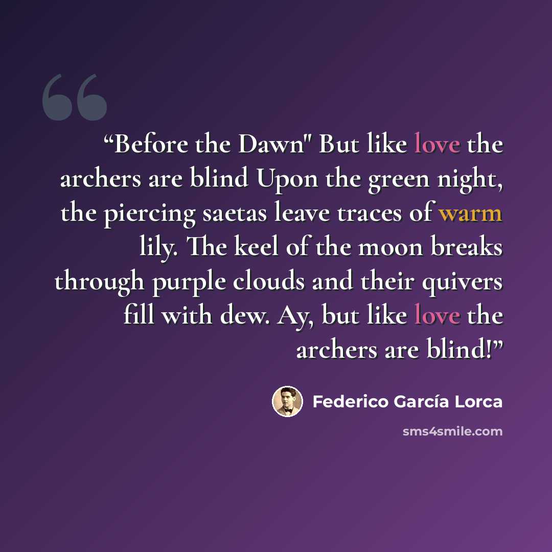 “Before the Dawn" But like love the archers are blind Upon the green night, the piercing saetas leave traces of warm lily. The keel of the moon breaks through purple clouds and their quivers fill with dew. Ay, but like love the archers are blind!” quote by Federico García Lorca